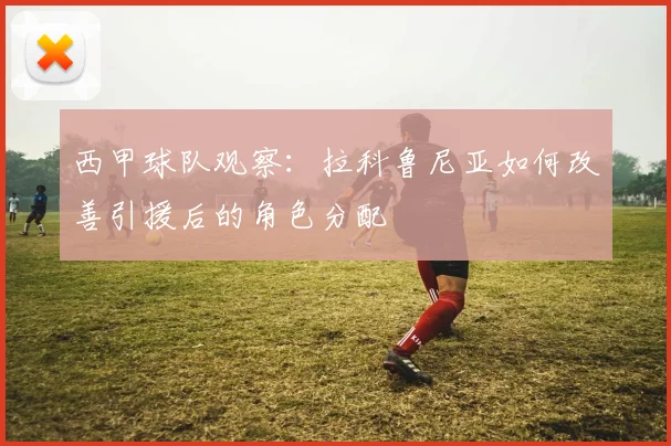 西甲球队观察：拉科鲁尼亚如何改善引援后的角色分配