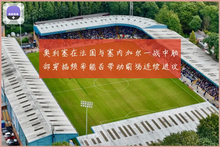 奥利塞在法国与塞内加尔一战中肋部穿插频率能否带动前场连续进攻