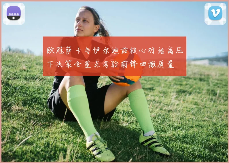 欧冠萨卡与伊尔迪兹核心对话高压下决策会重点考验前锋回撤质量