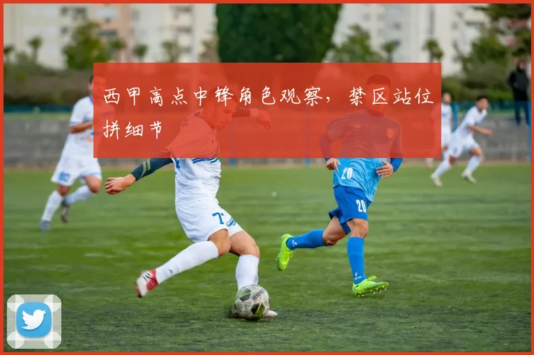 西甲高点中锋角色观察,禁区站位拼细节