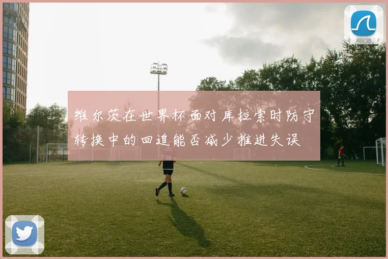 维尔茨在世界杯面对库拉索时防守转换中的回追能否减少推进失误