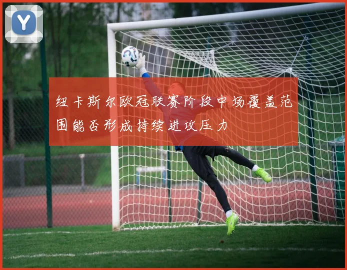 纽卡斯尔欧冠联赛阶段中场覆盖范围能否形成持续进攻压力