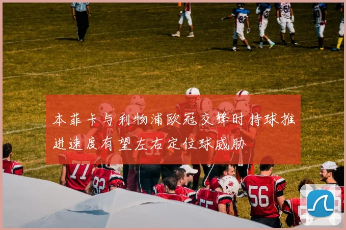 本菲卡与利物浦欧冠交锋时持球推进速度有望左右定位球威胁