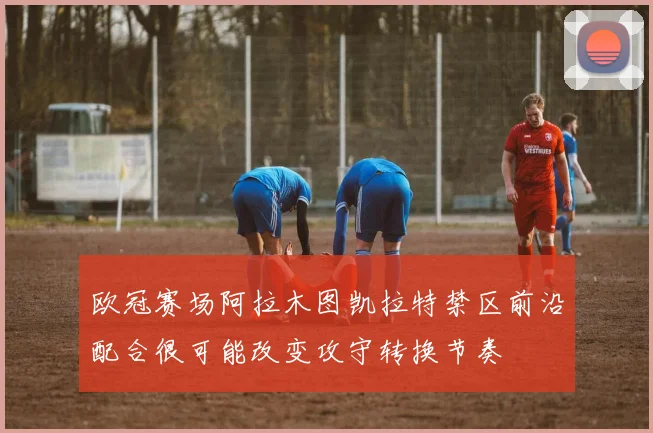 欧冠赛场阿拉木图凯拉特禁区前沿配合很可能改变攻守转换节奏