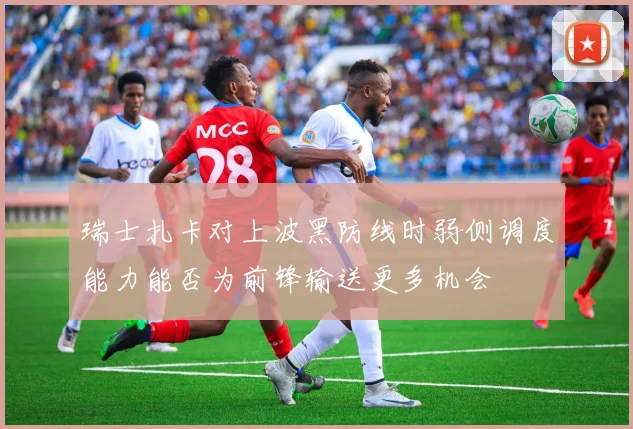 瑞士扎卡对上波黑防线时弱侧调度能力能否为前锋输送更多机会