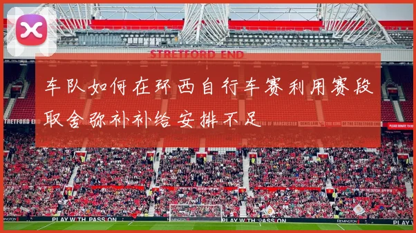 车队如何在环西自行车赛利用赛段取舍弥补补给安排不足