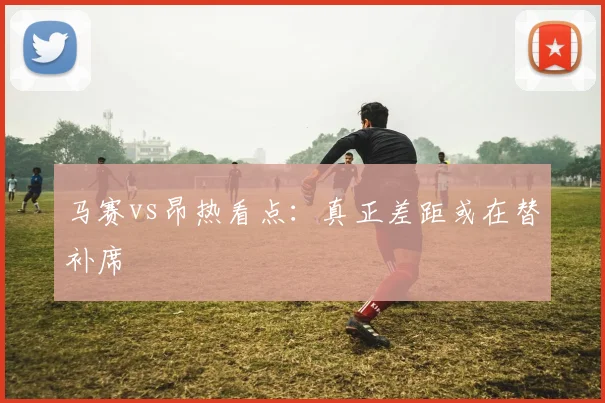 马赛vs昂热看点：真正差距或在替补席
