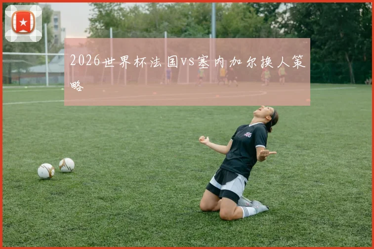 2026世界杯法国vs塞内加尔换人策略