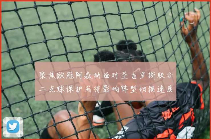 聚焦欧冠阿森纳面对圣吉罗斯联合二点球保护或将影响阵型切换速度