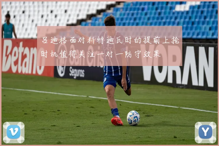 吕迪格面对科特迪瓦时的提前上抢时机值得关注一对一防守效果