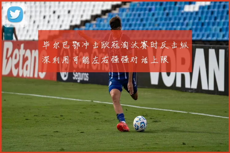 毕尔巴鄂冲击欧冠淘汰赛时反击纵深利用可能左右强强对话上限