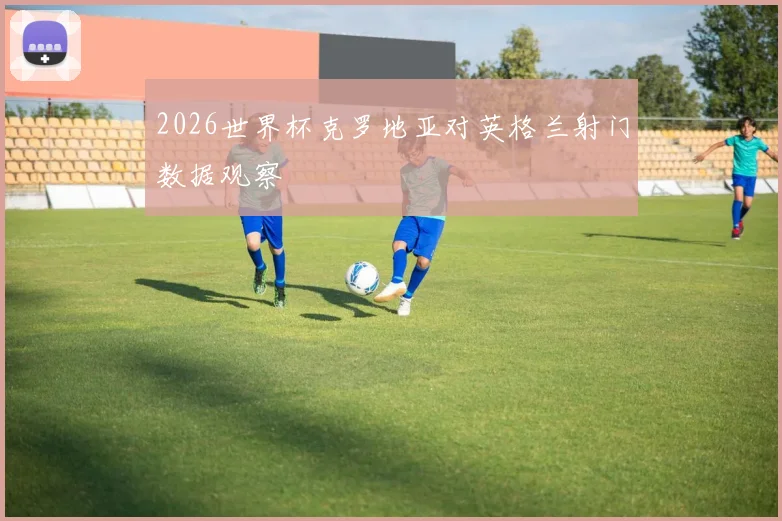 2026世界杯克罗地亚对英格兰射门数据观察